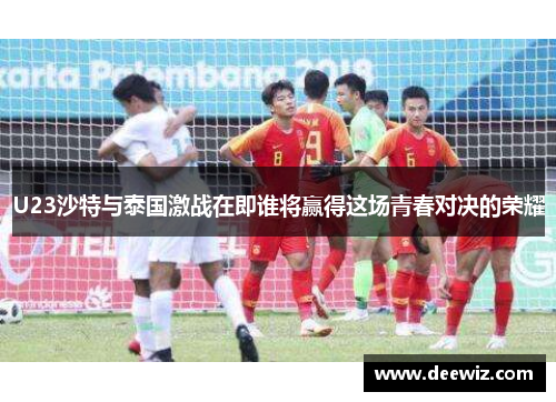 U23沙特与泰国激战在即谁将赢得这场青春对决的荣耀